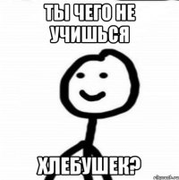 ты чего не учишься хлебушек?