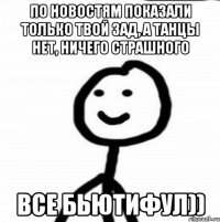 По новостям показали только твой зад, а танцы нет, ничего страшного Все бьютифул))