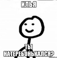 Илья ты натеребонькался?