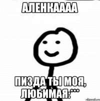 Аленкаааа Пизда ты моя, любимая:***