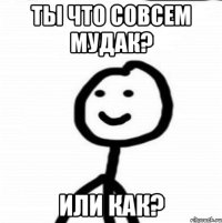 Ты что совсем мудак? Или как?