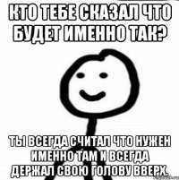 Кто тебе сказал что будет именно так? Ты всегда считал что нужен именно там и всегда держал свою голову вверх.