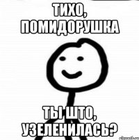 Тихо, помидорушка ты што, узеленилась?