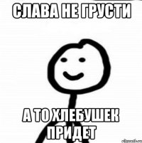 Слава не грусти А то хлебушек придет