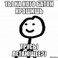 ты на кого батон крошишь трусы летающее?)