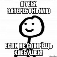 я тебя затеребонькаю если не сожрёщь хлебушек!