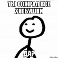 Ты сожрал все хлебушки да?