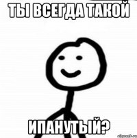 Ты всегда такой Ипанутый?