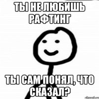 Ты не любишь рафтинг ты сам понял, что сказал?