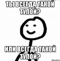 ты всегда такой тупой? или всегда такой тупой?