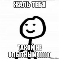 Жаль тебя Такой не опытный )))))0