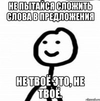 Не пытайся сложить слова в предложения Не твоё это, не твоё.