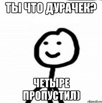 ты что дурачек? Четыре пропустил)