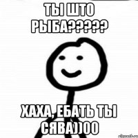 Ты што рыба????? Хаха, ебать ты сява))00