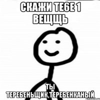 Скажи те6е 1 вещщь ТЫ Теребеньщик,Теребенканый