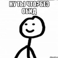 Ну ты что?без обид 