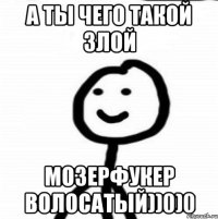 А ты чего такой злой Мозерфукер волосатый))0)0