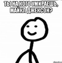 ты на кого умираешь, Майкл Джексон? 