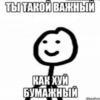 Ты такой важный Как хуй бумажный