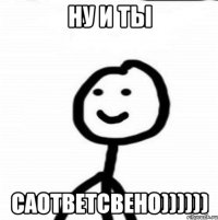 НУ И ТЫ САОТВЕТСВЕНО))))))