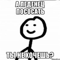 А ЛЕДЕНЕЦ ПОСОСАТЬ ТЫ НЕ ХОЧЕШЬ?