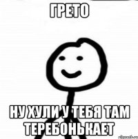 ГРЕТО НУ ХУЛИ У ТЕБЯ ТАМ ТЕРЕБОНЬКАЕТ