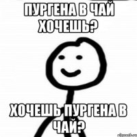 ПУРГЕНА В ЧАЙ ХОЧЕШЬ? ХОЧЕШЬ ПУРГЕНА В ЧАЙ?