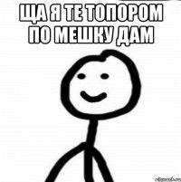 ЩА я те топором по мешку дам 