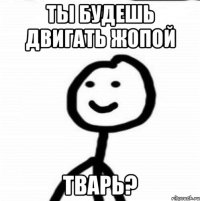 Ты будешь двигать жопой ТВАРЬ?