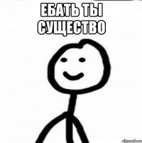 Ебать ты существо 