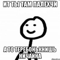 ит ты там палехчи а то теребонькнишь ничайна