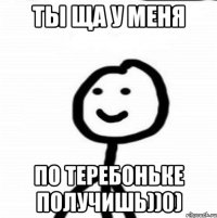 ты ща у меня по теребоньке получишь))0)