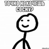 Точно не хочешь сосну? 