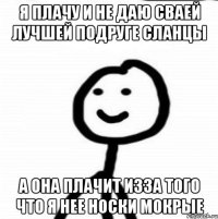 я плачу и не даю сваей лучшей подруге сланцы а она плачит изза того что я нее носки мокрые