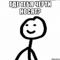 где тебя черти носят? 