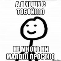 а я хошу с тобой)))0 не много ни мало))) прост))0