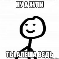 Ну а хули ты Алеша ведь