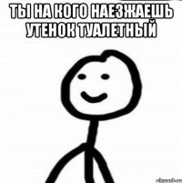 Ты на кого наезжаешь утенок туалетный 