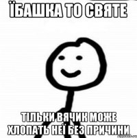 Їбашка то святе тільки вячик може хлопать неї без причини