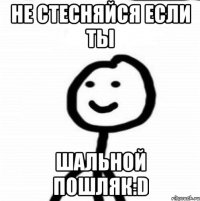 Не стесняйся если ты ШАЛЬНОЙ ПОШЛЯК:D