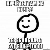 НУ ЧЁ ТЫ ТАМ НА НОЧЬ? ТЕРЕБОНЬКАТЬ БУДЕШЬ?)))00)