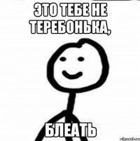 эТО ТЕБЕ НЕ ТЕРЕБОНЬКА, БЛЕАТЬ