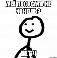 А её пососать не хочешь? нет?!