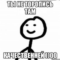 ТЫ НЕ ТОРОПИСЬ ТАМ КАЧЕСТВЕННЕЙ ))00