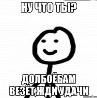 ну что ты? долбоёбам везёт,жди удачи