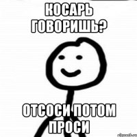 Косарь говоришь? Отсоси потом проси