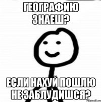 географию знаеш? если нахуй пошлю не заблудишся?