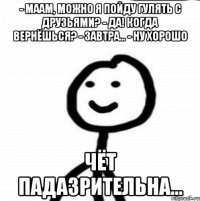 - Маам, можно я пойду гулять с друзьями? - Да! Когда вернёшься? - Завтра... - Ну хорошо ЧЁТ ПАДАЗРИТЕЛЬНА...