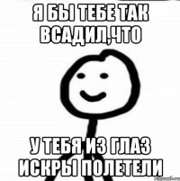 Я бы тебе так всадил,что у тебя из глаз искры полетели