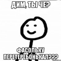 дим, ты че? фасольку перетеребонькал???